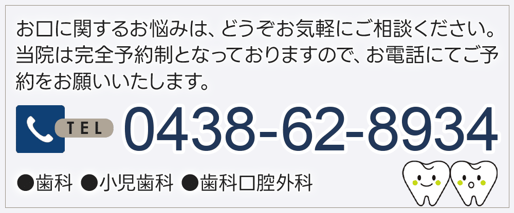 お口に関するお悩みは、どうぞお気軽にご相談ください。当院は完全予約制となっておりますので、お電話にてご予約をお願いいたします 0438-62-8934 ●歯科 ●小児歯科 ●歯科口腔外科
